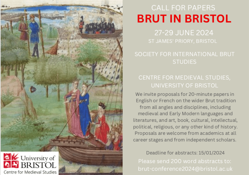 Call for Papers
Brut in Bristol

27-29th June 2024
St James' Priory, Bristol

Society for International Brut Studies & Centre for Medieval Studies, University of Bristol. 

We invite proposals for 20-minute papers in English or French on the wider Brut tradition from all angles and disciplines, including medieval and Early Modern languages and literatures, and art, book, cultural, intellectual, political, religious, or any other kind of history. Proposals are welcome from academics at all career stages and from independent scholars.

Deadline for Abstracts: 15/01/2024

Please send 200 word abstracts to: brut-conference2024@bristol.ac.uk